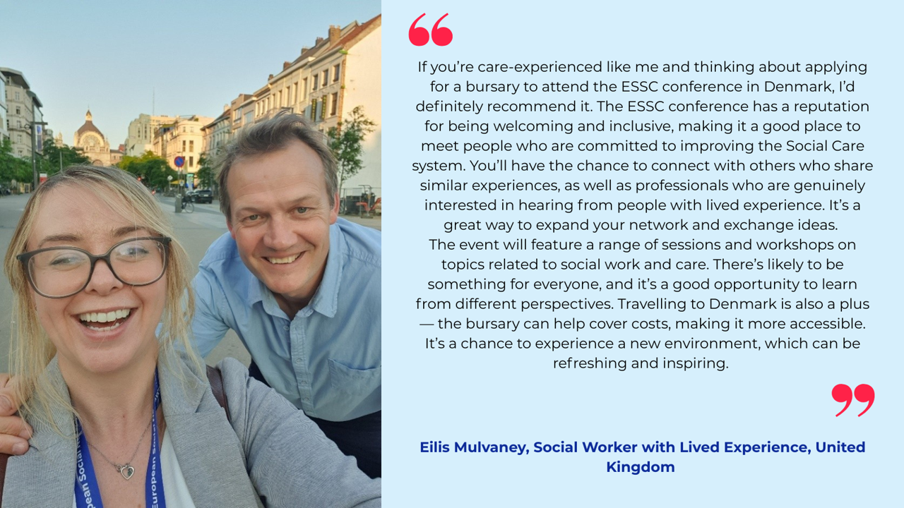 “If you’re care-experienced like me and thinking about applying for a bursary to attend the ESSC conference in Denmark, I’d definitely recommend it. The ESSC conference has a reputation for being welcoming and inclusive, making it a good place to meet people who are committed to improving the Social Care system. You’ll have the chance to connect with others who share similar experiences, as well as professionals who are genuinely interested in hearing from people with lived experience. It’s a great way to expand your network and exchange ideas.   The event will feature a range of sessions and workshops on topics related to social work and care. There’s likely to be something for everyone, and it’s a good opportunity to learn from different perspectives. Travelling to Denmark is also a plus—the bursary can help cover costs, making it more accessible. It’s a chance to experience a new environment, which can be refreshing and inspiring.”   Eilis Mulvaney, Social Worker with Lived Experience, United Kingdom 