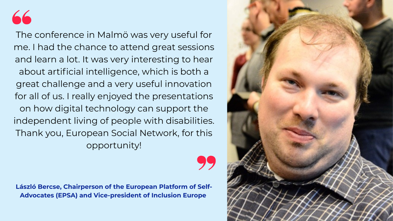 "The conference in Malmö was very useful for me. I had the chance to attend great sessions and learn a lot. It was very interesting to hear about artificial intelligence, which is both a great challenge and a very useful innovation for all of us. I really enjoyed the presentations on how digital technology can support the independent living of people with disabilities. Thank you, European Social Network, for this opportunity!"       László Bercse, Chairperson of the European Platform of Self-Advocates (EPSA) and Vice-president of Inclusion Europe 