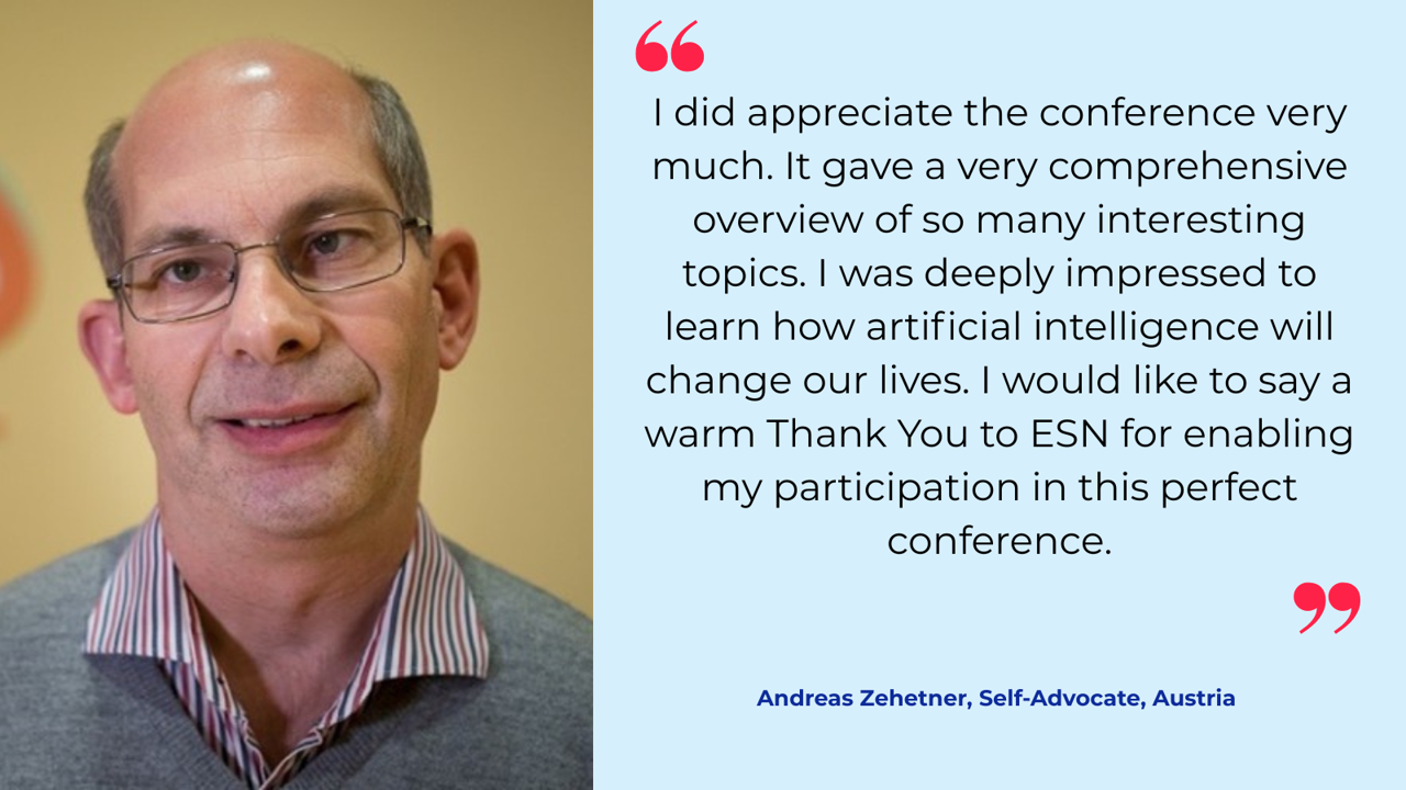 “I did appreciate the conference very much. It gave a very comprehensive overview of so many interesting topics. I was deeply impressed to learn, how artificial intelligence will change our lives. I would like to say a warm Thank You to ESS for enabling my participation at this perfect conference.“   Andreas Zehetner, Self-Advocate, Austria 