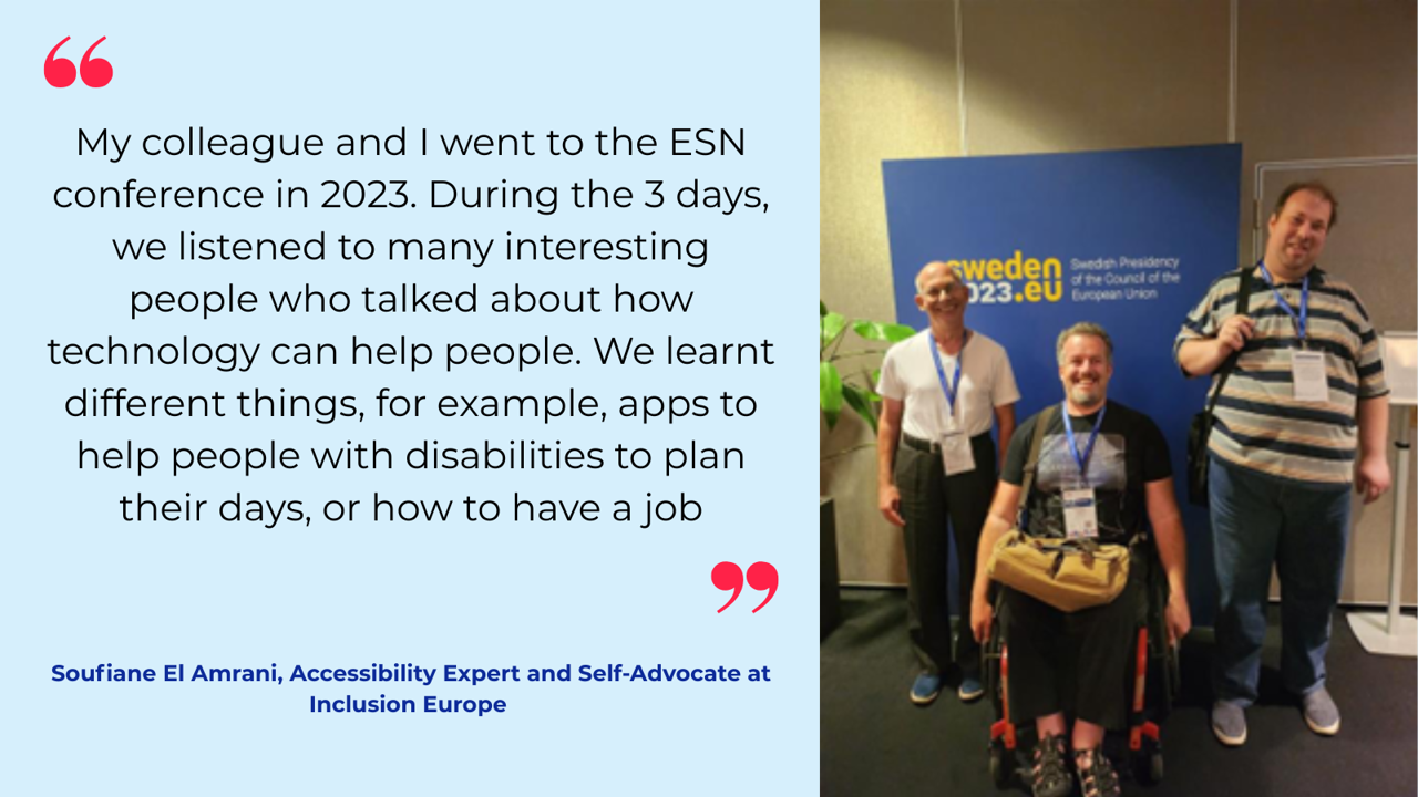 “My colleague and I went to the ESN conference in 2023. During the 3 days, we listened to many interesting people that talked about how technology can help people. We learnt different things, for example apps to help people with disabilities to plan their days, or how to have a job.”   Soufiane El Amrani, Accessibility Expert and Self-Advocate at Inclusion Europe 